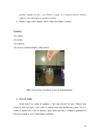 pesadas, seguido do silte e por último a argila. Se a amostra contiver matéria 
orgânica, esta sobrenada na superfície da água. 
12 
 Quando a água estiver límpida, medir a altura das distintas camadas. 
Resultados: 
25% AREIA 
25% SILTE 
25% ARGILA 
25% ÁGUA COM MATERIAL ORGÂNICO 
Foto: Teste de vidro da amostra de solo do empreendimento. 
4 Teste de cordão 
Avalia através do estado de umidade, o tipo mais provável de terra. Misturar uma 
porção de terra com água, e com a mão, vá rolando sobre uma superfície lisa e plana. Ver se o 
cordão se quebra com 3 mm de diâmetro. Após, forme uma bola e verifique a quantidade de 
força para esmagá-la com o dedo polegar e indicador. 
 