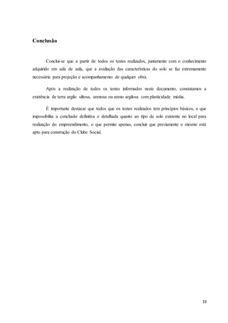 19 
Conclusão 
Conclui-se que a partir de todos os testes realizados, juntamente com o conhecimento 
adquirido em sala de aula, que a avaliação das características do solo se faz extremamente 
necessária para projeção e acompanhamento de qualquer obra. 
Após a realização de todos os testes informados neste documento, constatamos a 
existência de terra argilo siltosa, arenosa ou areno argilosa com plasticidade média. 
É importante destacar que todos que os testes realizados tem princípios básicos, o que 
impossibilita a conclusão definitiva e detalhada quanto ao tipo de solo existente no local para 
realização do empreendimento, o que permite apenas, concluir que previamente o mesmo está 
apto para construção do Clube Social. 
 