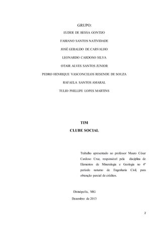 2 
GRUPO: 
EUDER DE BESSA GONTIJO 
FABIANO SANTOS NATIVIDADE 
JOSÉ GERALDO DE CARVALHO 
LEONARDO CARDOSO SILVA 
OTAIR ALVES SANTOS JUNIOR 
PEDRO HENRIQUE VASCONCELOS RESENDE DE SOUZA 
RAFAELA SANTOS AMARAL 
TULIO PHILLIPE LOPES MARTINS 
TIM 
CLUBE SOCIAL 
Trabalho apresentado ao professor Mauro César 
Cardoso Cruz, responsável pela disciplina de 
Elementos de Mineralogia e Geologia no 4º 
período noturno de Engenharia Civil, para 
obtenção parcial de créditos. 
Divinópolis, MG 
Dezembro de 2013 
 