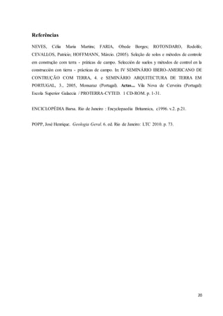 20 
Referências 
NEVES, Célia Maria Martins; FARIA, Obede Borges; ROTONDARO, Rodolfo; 
CEVALLOS, Patricio; HOFFMANN, Márcio. (2005). Seleção de solos e métodos de controle 
em construção com terra - práticas de campo. Selección de suelos y métodos de control en la 
construcción con tierra - prácticas de campo. In: IV SEMINÁRIO IBERO-AMERICANO DE 
CONTRUÇÃO COM TERRA, 4. e SEMINÁRIO ARQUITECTURA DE TERRA EM 
PORTUGAL, 3., 2005, Monsaraz (Portugal). Actas... Vila Nova de Cerveira (Portugal): 
Escola Superior Galaecia / PROTERRA-CYTED. 1 CD-ROM. p. 1-31. 
ENCICLOPÉDIA Barsa. Rio de Janeiro : Encyclopaedia Britannica, c1996. v.2. p.21. 
POPP, José Henrique. Geologia Geral. 6. ed. Rio de Janeiro: LTC 2010. p. 73. 

