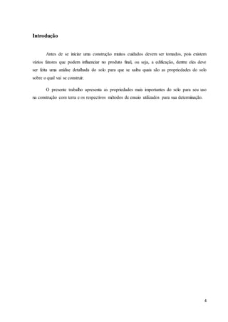 4 
Introdução 
Antes de se iniciar uma construção muitos cuidados devem ser tomados, pois existem 
vários fatores que podem influenciar no produto final, ou seja, a edificação, dentre eles deve 
ser feita uma análise detalhada do solo para que se saiba quais são as propriedades do solo 
sobre o qual vai se construir. 
O presente trabalho apresenta as propriedades mais importantes do solo para seu uso 
na construção com terra e os respectivos métodos de ensaio utilizados para sua determinação. 
 