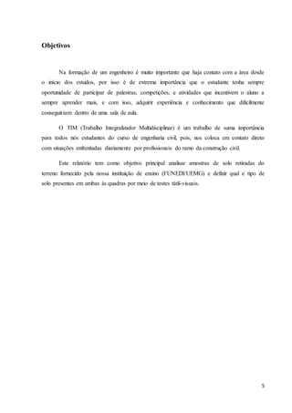 5 
Objetivos 
Na formação de um engenheiro é muito importante que haja contato com a área desde 
o início dos estudos, por isso é de extrema importância que o estudante tenha sempre 
oportunidade de participar de palestras, competições, e atividades que incentivem o aluno a 
sempre aprender mais, e com isso, adquirir experiência e conhecimento que dificilmente 
conseguiriam dentro de uma sala de aula. 
O TIM (Trabalho Integralizador Multidisciplinar) é um trabalho de suma importância 
para todos nós estudantes do curso de engenharia civil, pois, nos coloca em contato direto 
com situações enfrentadas diariamente por profissionais do ramo da construção civil. 
Este relatório tem como objetivo principal analisar amostras de solo retiradas do 
terreno fornecido pela nossa instituição de ensino (FUNEDI/UEMG) e definir qual e tipo de 
solo presentes em ambas às quadras por meio de testes tátil-visuais. 
 