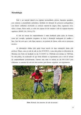 6 
Metodologia 
Solo é um material mineral e/ou orgânico inconsolidado, poroso, finamente granulado, 
com natureza e propriedades particulares, herdadas da interação de processos pedogenéticos 
com fatores ambientais envolvendo as variáveis: material de origem, clima, organismos vivos, 
relevo e tempo. Desse modo, os solos são capazes de dar sustento à vida de vegetais terrestres 
superiores (POPP, J.H., 2010, p.73). 
O solo do terreno do empreendimento é muito danificado pelas ações do homem, 
como por exemplo, queimadas irregulares no local e destinação inadequada de entulhos e 
lixos. Isso faz com que o solo fique exposto e, no período de chuvas, sofra com os processos 
erosivos. 
As informações obtidas pelo grupo foram através de duas orientações dadas pelo 
professor Mauro, uma em sala de aula no dia 24/10/2013, e uma aula prática no laboratório de 
Mecânica dos Solos da faculdade no dia 31/10/2013 às 18h44min com término às 19h55min. 
Na aula prática, foi esclarecido de que forma faríamos os experimentos com o solo do terreno 
do empreendimento posteriormente. Fizemos uma visita ao terreno no dia 09/11/2013 para 
coletarmos as amostras de solo dos dois terrenos para darmos sequência aos experimentos. 
Foto: Retirada das amostras de solo do terreno. 
 