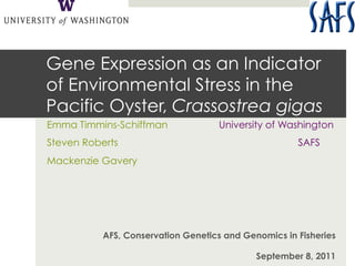 Gene Expression as an Indicator
of Environmental Stress in the
Pacific Oyster, Crassostrea gigas
Emma Timmins-Schiffman              University of Washington
Steven Roberts                                        SAFS
Mackenzie Gavery




           AFS, Conservation Genetics and Genomics in Fisheries

                                             September 8, 2011
 