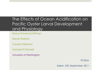 The Effects of Ocean Acidification on
Pacific Oyster Larval Development
and Physiology
Emma Timmins-Schiffman

Steven Roberts

Carolyn Friedman

Michael O’Donnell

University of Washington

                                              PCSGA

                           Salem, OR, September, 2011
 