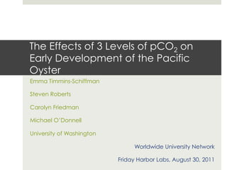 The Effects of 3 Levels of pCO2 on
Early Development of the Pacific
Oyster
Emma Timmins-Schiffman

Steven Roberts

Carolyn Friedman

Michael O’Donnell

University of Washington

                                Worldwide University Network

                           Friday Harbor Labs, August 30, 2011
 