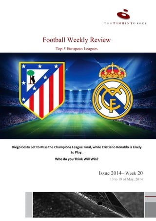 1
Football Weekly Review
Top 5 European Leagues
Diego Costa Set to Miss the Champions League Final, while Cristiano Ronaldo is Likely
to Play.
Who do you Think Will Win?
Issue 2014– Week 20
13 to 19 of May, 2014
 