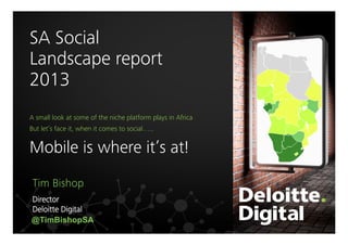 SA Social 
Landscape report
2013


Above 100%

A small look at some of the niche platform plays in Africa

60-100%



But let’s face it, when it comes to social…..

Mobile is where it’s at!
Tim Bishop
Director
Deloitte Digital
@TimBishopSA

40-60%
Less than 40%

 