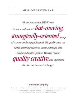 M I S S I O N S TAT E M E N T



                   We are a marketing SWAT team.

            fast-moving,
    We are a well-trained,


strategically-oriented                                                                                              group

of creative marketing professionals. We quickly assess our

     clients’ marketing objectives, create a strategic plan,

          recommend tactics, produce Madison Avenue

    quality creative                                                                 , and implement

                   the plan, on time and on budget.




                                Timmons&Company
T    H    E    M      A     R      K     E     T     I    N      G             S    W     A     T           T   E    A   M™

         1753 KENDARBREN DRIVE, SUITE 622 • JAMISON, PA 18929
              T E L 2 6 7 . 4 8 3 . 8 2 2 0 • FA X 2 6 7 . 4 8 3 . 8 1 1 4 •   w w w. t c s w a t . c o m
 