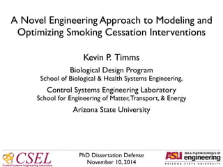 Control Systems Engineering Laboratory
CSEL
 
Kevin P. Timms!!
Biological Design Program!
School of Biological & Health Systems Engineering,!
!
Control Systems Engineering Laboratory!
School for Engineering of Matter,Transport, & Energy!
!
Arizona State University
A Novel Engineering Approach to Modeling and
Optimizing Smoking Cessation Interventions
PhD Dissertation Defense!
November 10, 2014
 