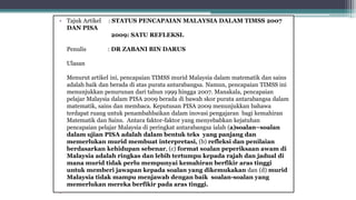 • Tajuk Artikel : STATUS PENCAPAIAN MALAYSIA DALAM TIMSS 2007
DAN PISA
2009: SATU REFLEKSI.
Penulis : DR ZABANI BIN DARUS
Ulasan
Menurut artikel ini, pencapaian TIMSS murid Malaysia dalam matematik dan sains
adalah baik dan berada di atas purata antarabangsa. Namun, pencapaian TIMSS ini
menunjukkan penurunan dari tahun 1999 hingga 2007. Manakala, pencapaian
pelajar Malaysia dalam PISA 2009 berada di bawah skor purata antarabangsa dalam
matematik, sains dan membaca. Keputusan PISA 2009 menunjukkan bahawa
terdapat ruang untuk penambahbaikan dalam inovasi pengajaran bagi kemahiran
Matematik dan Sains. Antara faktor-faktor yang menyebabkan kejatuhan
pencapaian pelajar Malaysia di peringkat antarabangsa ialah (a)soalan–soalan
dalam ujian PISA adalah dalam bentuk teks yang panjang dan
memerlukan murid membuat interpretasi, (b) refleksi dan penilaian
berdasarkan kehidupan sebenar, (c) format soalan peperiksaan awam di
Malaysia adalah ringkas dan lebih tertumpu kepada rajah dan jadual di
mana murid tidak perlu mempunyai kemahiran berfikir aras tinggi
untuk memberi jawapan kepada soalan yang dikemukakan dan (d) murid
Malaysia tidak mampu menjawab dengan baik soalan-soalan yang
memerlukan mereka berfikir pada aras tinggi.
•
 