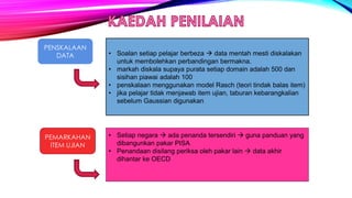 PENSKALAAN
DATA
PEMARKAHAN
ITEM UJIAN
• Soalan setiap pelajar berbeza  data mentah mesti diskalakan
untuk membolehkan perbandingan bermakna.
• markah diskala supaya purata setiap domain adalah 500 dan
sisihan piawai adalah 100
• penskalaan menggunakan model Rasch (teori tindak balas item)
• jika pelajar tidak menjawab item ujian, taburan kebarangkalian
sebelum Gaussian digunakan
• Setiap negara  ada penanda tersendiri  guna panduan yang
dibangunkan pakar PISA
• Penandaan disilang periksa oleh pakar lain  data akhir
dihantar ke OECD
 