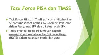 Task Force PISA dan TIMSS
 Task Force PISA dan TIMSS pula telah ditubuhkan
selepas mendapat arahan YAB Menteri Pelajaran
dalam Mesyuarat JPP dan diketuai oleh BPK
 Task Force ini memberi tumpuan kepada
meningkatkan kemahiran berfikir aras tinggi
(HOTS) dalam kalangan murid dan guru
 