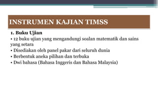INSTRUMEN KAJIAN TIMSS
1. Buku Ujian
• 12 buku ujian yang mengandungi soalan matematik dan sains
yang setara
• Disediakan oleh panel pakar dari seluruh dunia
• Berbentuk aneka pilihan dan terbuka
• Dwi bahasa (Bahasa Inggeris dan Bahasa Malaysia)
 