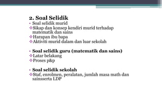 2. Soal Selidik
• Soal selidik murid
Sikap dan konsep kendiri murid terhadap
matematik dan sains
Harapan ibu bapa
Aktiviti murid dalam dan luar sekolah
• Soal selidik guru (matematik dan sains)
Latar belakang
Proses p&p
• Soal selidik sekolah
Staf, enrolmen, peralatan, jumlah masa math dan
sainsserta LDP
 