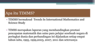 Apa itu TIMMS?
• TIMMS bermaksud Trends In International Mathematics and
Science Study
• TIMSS merupakan laporan yang membandingkan prestasi
pencapaian matematik dan sains para pelajar sesebuah negara di
peringkat dunia dan perbandingan ini dijalankan setiap empat
tahun iaitu, 1995, 1999,2003, 2007, 2011 dan seterusnya
 