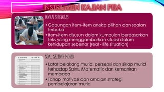 UJIAN BERTULIS
•Gabungan item-item aneka pilihan dan soalan
terbuka
•Item-item disusun dalam kumpulan berdasarkan
teks yang menggambarkan situasi dalam
kehidupan sebenar (real - life situation)
SOAL SELIDIK MURID
•Latar belakang murid, persepsi dan sikap murid
terhadap Sains, Matematik dan kemahiran
membaca
•Tahap motivasi dan amalan strategi
pembelajaran murid
 