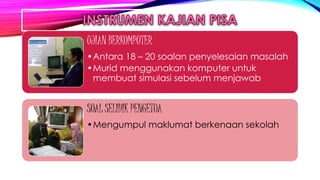 UJIAN BERKOMPUTER
•Antara 18 – 20 soalan penyelesaian masalah
•Murid menggunakan komputer untuk
membuat simulasi sebelum menjawab
SOAL SELIDIK PENGETUA
•Mengumpul maklumat berkenaan sekolah
 