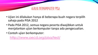 UJIAN BERKOMPUTER PISA
• Ujian ini dilakukan hanya di beberapa buah negara terpilih
sahaja pada PISA 2012
• Pada PISA 2012, semua negara peserta diwajibkan untuk
menjalankan ujian berkomputer tanpa ada pengecualian.
• Contoh ujian berkomputer:
http://www.oecd.org/pisa/test/
 