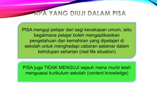 PISA menguji pelajar dari segi kecekapan umum, iaitu
bagaimana pelajar boleh mengaplikasikan
pengetahuan dan kemahiran yang dipelajari di
sekolah untuk menghadapi cabaran sebenar dalam
kehidupan seharian (real life situation)
PISA juga TIDAK MENGUJI sejauh mana murid telah
menguasai kurikulum sekolah (content knowledge)
 