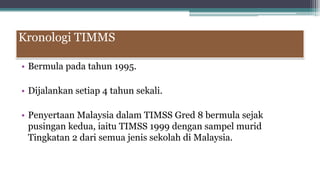 Kronologi TIMMS
• Bermula pada tahun 1995.
• Dijalankan setiap 4 tahun sekali.
• Penyertaan Malaysia dalam TIMSS Gred 8 bermula sejak
pusingan kedua, iaitu TIMSS 1999 dengan sampel murid
Tingkatan 2 dari semua jenis sekolah di Malaysia.
 
