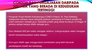 • Pengarah Pusat Mobiliti Antarabangsa (CIMO) Finland, Dr. Pasi Sahlberg
melaporkan bahawa ramai daripada graduan cemerlang di Finland cenderung
untuk memohon menjadi guru. Daripada jumlah yang ramai itu,hanya 12 hingga 14
peratus sahaja berjaya dilatih sebagai guru.
• Guru dibebani 600 jam waktu mengajar setahun. (mengurangkan waktu mengajar
bererti memperbanyakkan waktu belajar).
• Guru-guru dilatih agar menggunakan pendekatan yang lebih bercorak
pembelajaran kreatif dan bersahaja.
 