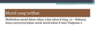 Murid yang terlibat
Melibatkan murid dalam tahun 4 dan tahun 8 (ting. 2) – Malaysia
hanya menyertai kajian untuk murid tahun 8 iaitu Tingkatan 2
 