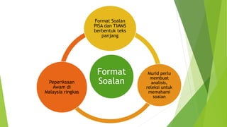 Format
Soalan
Format Soalan
PISA dan TIMMS
berbentuk teks
panjang
Murid perlu
membuat
analisis,
releksi untuk
memahami
soalan
Peperiksaan
Awam di
Malaysia ringkas
 