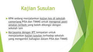 Kajian Susulan
 KPM sedang menjalankan kajian kes di sekolah
cemerlang PISA dan TIMMS untuk mengenal pasti
amalan terbaik yang boleh dikongsi dengan
sekolah lain
 Kerjasama dengan IPT tempatan untuk
menjalankan kajian susulan terhadap sekolah
yang mengambil bahagian dalam PISA dan TIMMS
 
