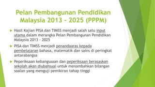 Pelan Pembangunan Pendidikan
Malaysia 2013 - 2025 (PPPM)
 Hasil Kajian PISA dan TIMSS menjadi salah satu input
utama dalam merangka Pelan Pembangunan Pendidikan
Malaysia 2013 - 2025
 PISA dan TIMSS menjadi penandaaras kepada
pembelajaran bahasa, matematik dan sains di peringkat
antarabangsa
 Peperiksaan kebangsaaan dan peperiksaan berasaskan
sekolah akan diubahsuai untuk menambahkan bilangan
soalan yang menguji pemikiran tahap tinggi
 