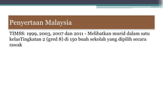 Penyertaan Malaysia
TIMSS: 1999, 2003, 2007 dan 2011 - Melibatkan murid dalam satu
kelasTingkatan 2 (gred 8) di 150 buah sekolah yang dipilih secara
rawak
 