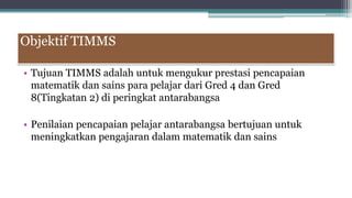 Objektif TIMMS
• Tujuan TIMMS adalah untuk mengukur prestasi pencapaian
matematik dan sains para pelajar dari Gred 4 dan Gred
8(Tingkatan 2) di peringkat antarabangsa
• Penilaian pencapaian pelajar antarabangsa bertujuan untuk
meningkatkan pengajaran dalam matematik dan sains
 
