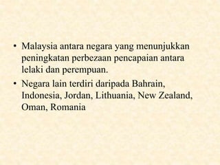 • Malaysia antara negara yang menunjukkan
peningkatan perbezaan pencapaian antara
lelaki dan perempuan.
• Negara lain terdiri daripada Bahrain,
Indonesia, Jordan, Lithuania, New Zealand,
Oman, Romania
 