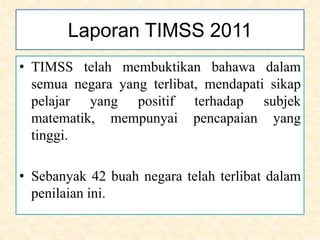 Laporan TIMSS 2011
• TIMSS telah membuktikan bahawa dalam
semua negara yang terlibat, mendapati sikap
pelajar yang positif terhadap subjek
matematik, mempunyai pencapaian yang
tinggi.
• Sebanyak 42 buah negara telah terlibat dalam
penilaian ini.
 