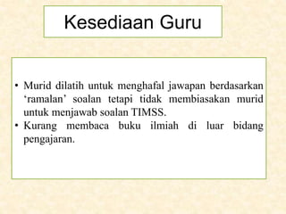 Kesediaan Guru
• Murid dilatih untuk menghafal jawapan berdasarkan
‘ramalan’ soalan tetapi tidak membiasakan murid
untuk menjawab soalan TIMSS.
• Kurang membaca buku ilmiah di luar bidang
pengajaran.
 