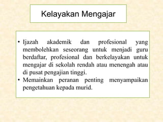 Kelayakan Mengajar
• Ijazah akademik dan profesional yang
membolehkan seseorang untuk menjadi guru
berdaftar, profesional dan berkelayakan untuk
mengajar di sekolah rendah atau menengah atau
di pusat pengajian tinggi.
• Memainkan peranan penting menyampaikan
pengetahuan kepada murid.
 