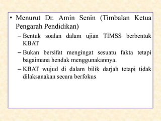 • Menurut Dr. Amin Senin (Timbalan Ketua
Pengarah Pendidikan)
– Bentuk soalan dalam ujian TIMSS berbentuk
KBAT
– Bukan bersifat mengingat sesuatu fakta tetapi
bagaimana hendak menggunakannya.
– KBAT wujud di dalam bilik darjah tetapi tidak
dilaksanakan secara berfokus
 