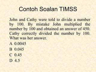 Contoh Soalan TIMSS
John and Cathy were told to divide a number
by 100. By mistake John multiplied the
number by 100 and obtained an answer of 450.
Cathy correctly divided the number by 100.
What was her answer.
A 0.0045
B 0.045
C 0.45
D 4.5
 