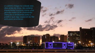 A carreta chega na cidade dois
dias antes do show. Seu exterior
impactante funciona como uma
grande mídia OOH chamando
atenção e sinalizando para o
público que algo especial da TIM
está para acontecer.
 