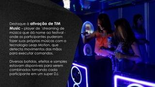 Destaque à ativação de TIM
Music – player de ´streaming de
música que dá nome ao festival -
onde os participantes puderam
fazer suas próprias músicas com a
tecnologia Leap Motion, que
detecta movimentos das mãos
para executar comandos.
Diversas batidas, efeitos e samples
estavam disponíveis para serem
combinados tornando cada
participante em um super DJ.
 