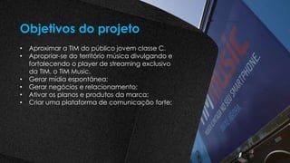 • Aproximar a TIM do público jovem classe C.
• Apropriar-se do território música divulgando e
fortalecendo o player de streaming exclusivo
da TIM, o TIM Music.
• Gerar mídia espontânea;
• Gerar negócios e relacionamento;
• Ativar os planos e produtos da marca;
• Criar uma plataforma de comunicação forte;
Objetivos do projeto
 
