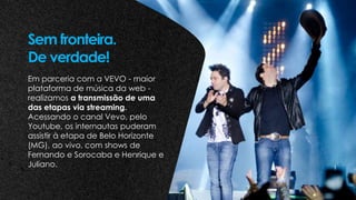 Em parceria com a VEVO - maior
plataforma de música da web -
realizamos a transmissão de uma
das etapas via streaming.
Acessando o canal Vevo, pelo
Youtube, os internautas puderam
assistir à etapa de Belo Horizonte
(MG), ao vivo, com shows de
Fernando e Sorocaba e Henrique e
Juliano.
Sem fronteira.
De verdade!
 