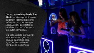 Destaque à ativação de TIM
Music, onde os participantes
puderam fazer suas próprias
músicas com a tecnologia
Leap Motion, que detecta
movimentos das mãos para
executar comandos.
O público podia aproveitar
também o charger box,
games, aparelhos para
ligações sem limites e
distribuição de brindes.
 