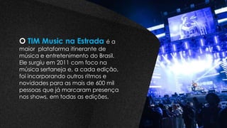 O TIM Music na Estrada é a
maior plataforma itinerante de
música e entretenimento do Brasil.
Ele surgiu em 2011 com foco na
música sertaneja e, a cada edição,
foi incorporando outros ritmos e
novidades para as mais de 600 mil
pessoas que já marcaram presença
nos shows, em todas as edições.
 