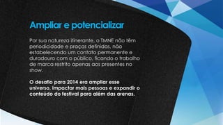 Por sua natureza itinerante, o TMNE não têm
periodicidade e praças definidas, não
estabelecendo um contato permanente e
duradouro com o público, ficando o trabalho
de marca restrito apenas aos presentes no
show.
O desafio para 2014 era ampliar esse
universo, impactar mais pessoas e expandir o
conteúdo do festival para além das arenas.
Ampliar e potencializar
 