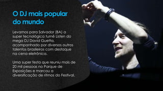 Levamos para Salvador (BA) a
super tecnológica turnê Listen do
mega DJ David Guetta,
acompanhado por diversos outros
talentos brasileiros com destaque
na cena eletrônica.
Uma super festa que reuniu mais de
20 mil pessoas no Parque de
Exposições e marcou a
diversificação de ritmos do Festival.
O DJ mais popular
do mundo
 