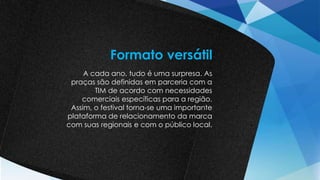 A cada ano, tudo é uma surpresa. As
praças são definidas em parceria com a
TIM de acordo com necessidades
comerciais específicas para a região.
Assim, o festival torna-se uma importante
plataforma de relacionamento da marca
com suas regionais e com o público local.
Formato versátil
 