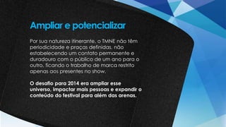 Por sua natureza itinerante, o TMNE não têm
periodicidade e praças definidas, não
estabelecendo um contato permanente e
duradouro com o público de um ano para o
outro, ficando o trabalho de marca restrito
apenas aos presentes no show.
O desafio para 2014 era ampliar esse
universo, impactar mais pessoas e expandir o
conteúdo do festival para além das arenas.
Ampliar e potencializar
 