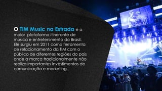 O TIM Music na Estrada é a
maior plataforma itinerante de
música e entretenimento do Brasil.
Ele surgiu em 2011 como ferramenta
de relacionamento da TIM com o
público de diferentes regiões do país
onde a marca tradicionalmente não
realiza importantes investimentos de
comunicação e marketing.
 