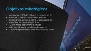 • Aproximar a TIM do público jovem classe C.
• Associar a TIM ao universo da música,
delimitando a marca como viabilizadora de
experiências para seu público.
• Gerar mídia espontânea e buzz;
• Ativar os planos e produtos da marca;
• Criar uma plataforma de comunicação forte;
Objetivos estratégicos
 